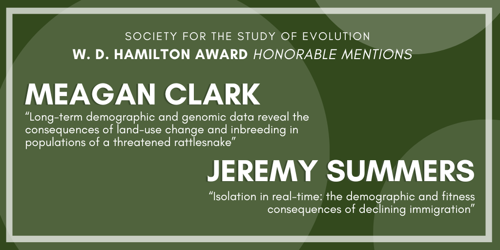 Text: Society for the Study of Evolution W. D. Hamilton Award Honorable Mentions: Meagan Clark, Long-term demographic and genomic data reveal the consequences of land-use change and inbreeding in populations of a threatened rattlesnake, Jeremy Summers, Isolation in real-time: the demographic and fitness consequences of declining immigration.