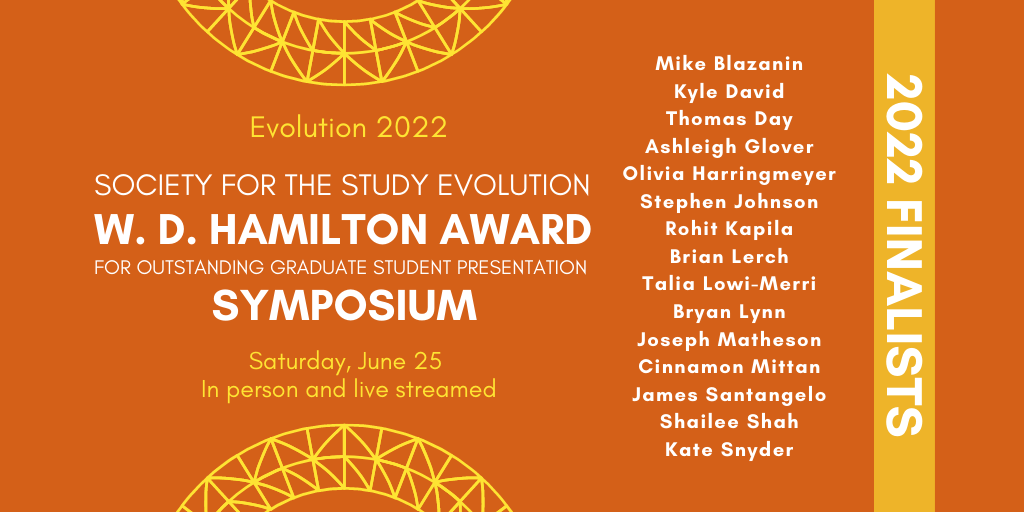 Orange background with text: Evolution 2022. Society for the Study of Evolution W. D. Hamilton Award for Outstanding Graduate Student Presentation Symposium. Saturday, June 25. In person and live streamed. 2022 Finalists: Mike Blazanin, Kyle David, Thomas Day, Ashleigh Glover, Olivia Harringmeyer, Stephen Johnson, Rohit Kapila, Brian Lerch, Talia Lowi-Merri, Bryan Lynn, Joseph Matheson, Cinnamon Mittan, James Santangelo, Shailee Shah, and Kate Snyder.