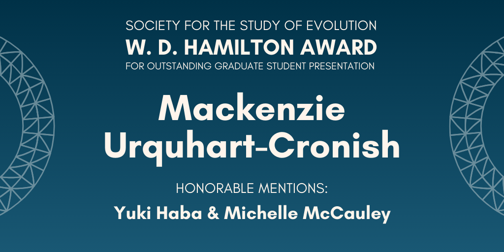 Text: Society for the Study of Evolution W. D. Hamilton Award for Outstanding Graduate Student Presentation: Mackenzie Urquhart-Cronish, Honorable Mentions: Yuki Haba & Michelle McCauley.